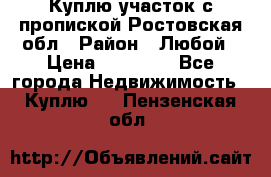 Куплю участок с пропиской.Ростовская обл › Район ­ Любой › Цена ­ 15 000 - Все города Недвижимость » Куплю   . Пензенская обл.